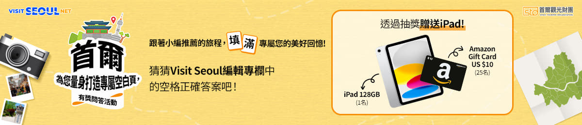 VISIT SEOUL NET/sto 首爾觀光財團 SEOUL TOURISM ORGANIZATION/首爾為您量身打造專屬空白頁,/有獎問答活動/跟著小編推薦的旅程,填滿專屬您的美好回憶!/猜猜Visit Seoul編輯專欄中的空格正確答案吧!/透過抽獎贈送iPad!/iPad 128GB(1名)/Amazon Gift Card US $10 (25名)